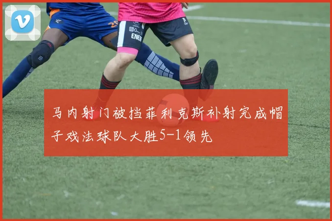 马内射门被挡菲利克斯补射完成帽子戏法球队大胜5-1领先