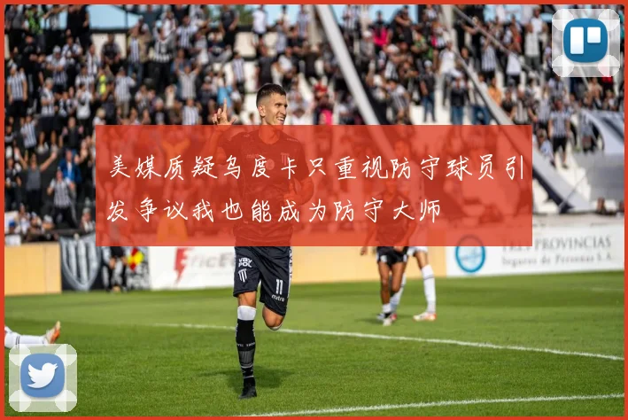 美媒质疑乌度卡只重视防守球员引发争议我也能成为防守大师