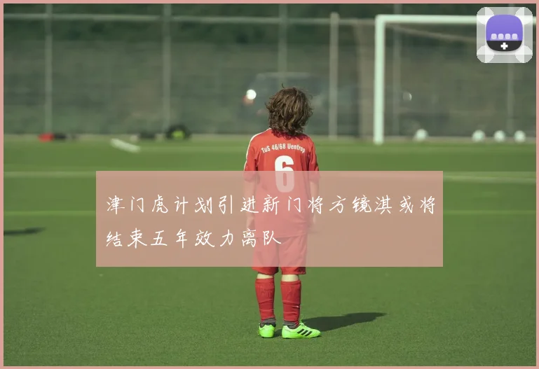 津门虎计划引进新门将方镜淇或将结束五年效力离队
