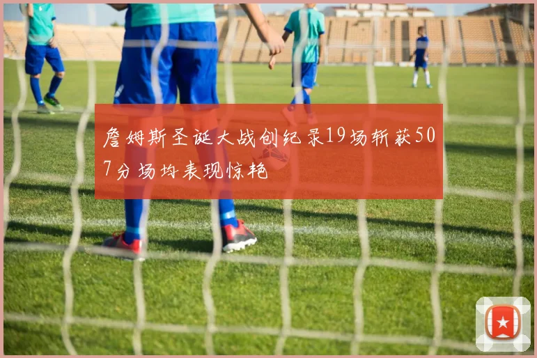 詹姆斯圣诞大战创纪录19场斩获507分场均表现惊艳