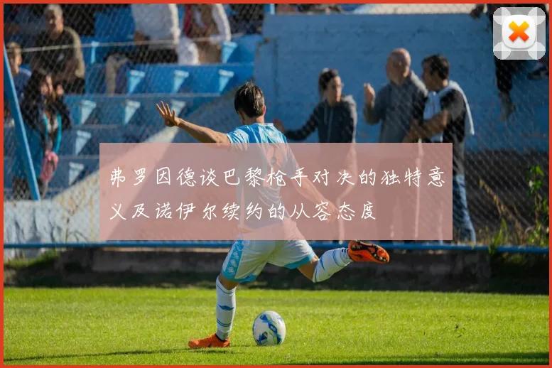 弗罗因德谈巴黎枪手对决的独特意义及诺伊尔续约的从容态度