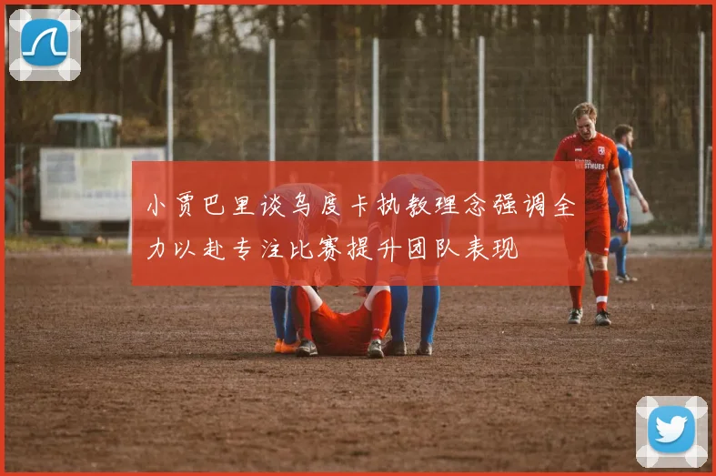 小贾巴里谈乌度卡执教理念强调全力以赴专注比赛提升团队表现