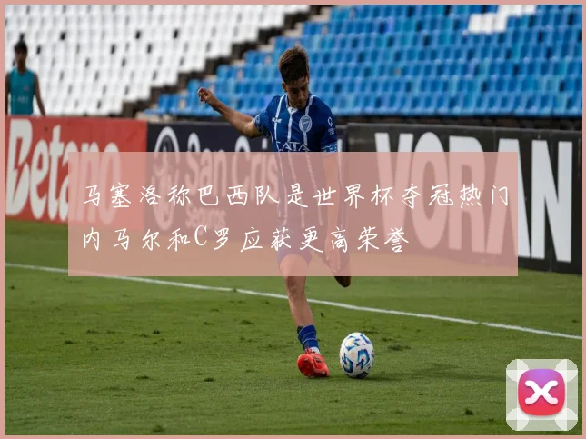 马塞洛称巴西队是世界杯夺冠热门内马尔和C罗应获更高荣誉