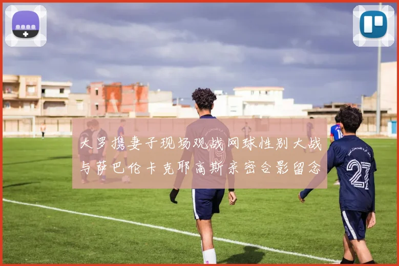 大罗携妻子现场观战网球性别大战与萨巴伦卡克耶高斯亲密合影留念