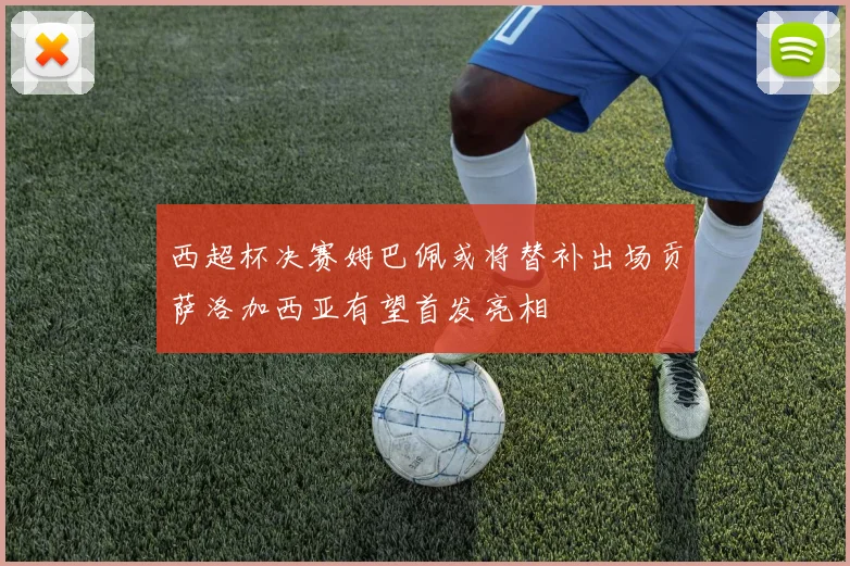 西超杯决赛姆巴佩或将替补出场贡萨洛加西亚有望首发亮相