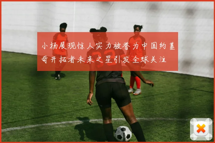 小杨展现惊人实力被誉为中国约基奇开拓者未来之星引发全球关注