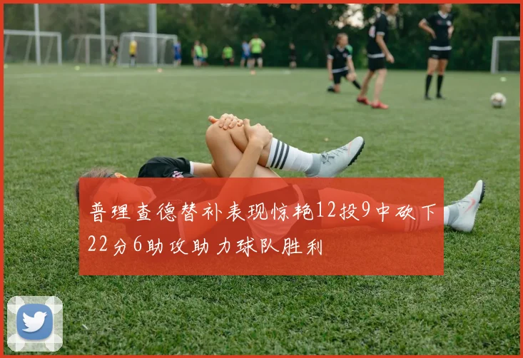 普理查德替补表现惊艳12投9中砍下22分6助攻助力球队胜利