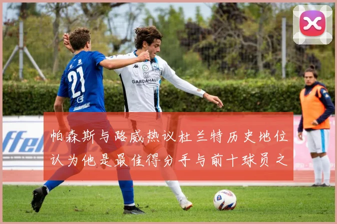 帕森斯与路威热议杜兰特历史地位认为他是最佳得分手与前十球员之一