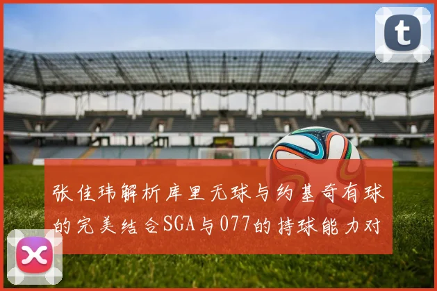 张佳玮解析库里无球与约基奇有球的完美结合SGA与077的持球能力对比文班的防守实力分析