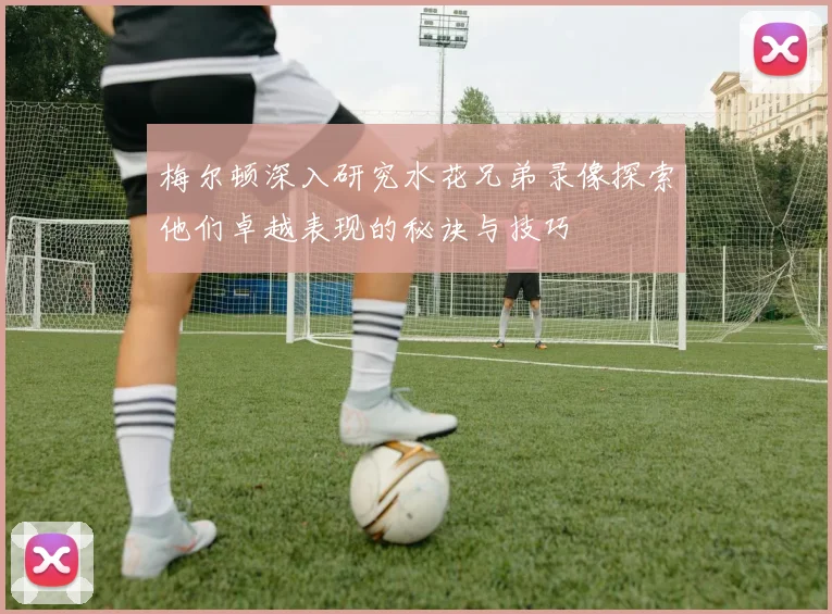 梅尔顿深入研究水花兄弟录像探索他们卓越表现的秘诀与技巧