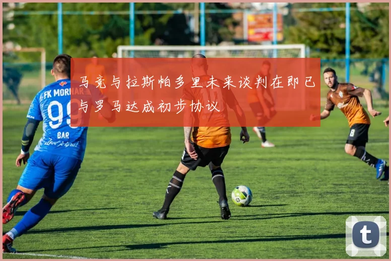 马竞与拉斯帕多里未来谈判在即已与罗马达成初步协议