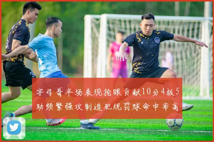 字母哥半场表现抢眼贡献10分4板5助频繁强攻制造犯规罚球命中率高