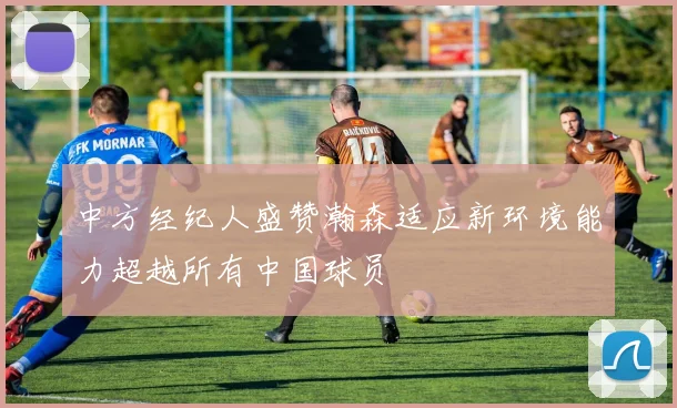 中方经纪人盛赞瀚森适应新环境能力超越所有中国球员