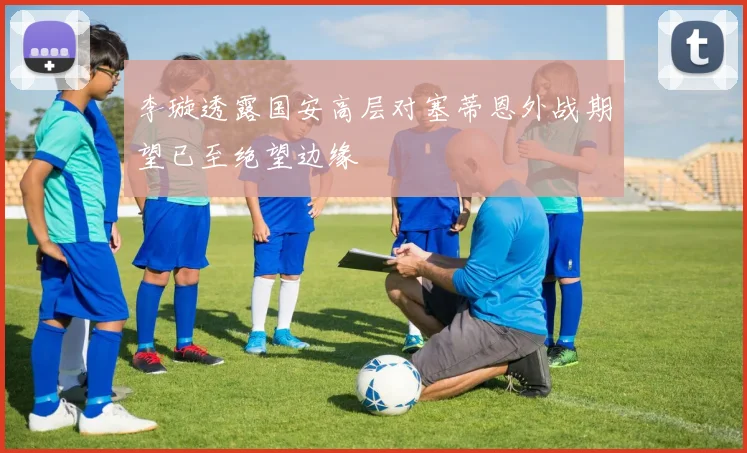 李璇透露国安高层对塞蒂恩外战期望已至绝望边缘
