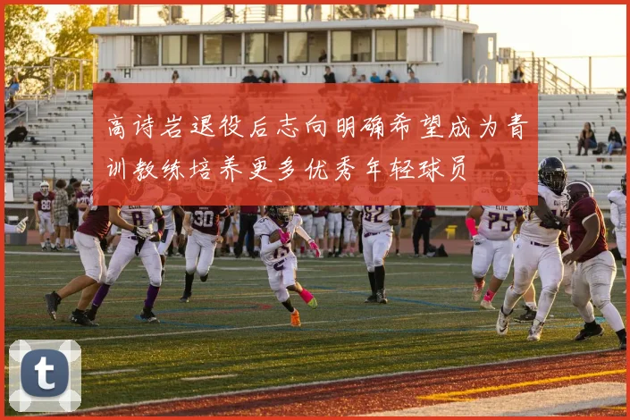 高诗岩退役后志向明确希望成为青训教练培养更多优秀年轻球员