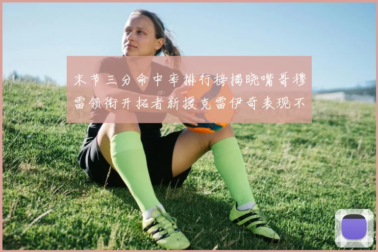 末节三分命中率排行榜揭晓嘴哥穆雷领衔开拓者新援克雷伊奇表现不俗