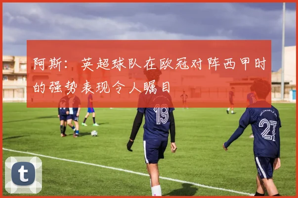 阿斯：英超球队在欧冠对阵西甲时的强势表现令人瞩目