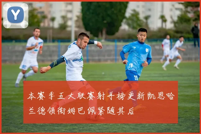 本赛季五大联赛射手榜更新凯恩哈兰德领衔姆巴佩紧随其后