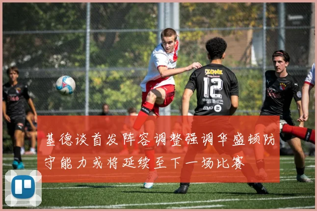 基德谈首发阵容调整强调华盛顿防守能力或将延续至下一场比赛