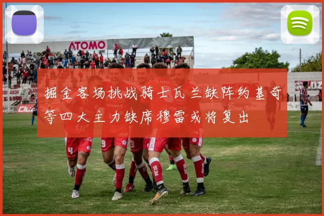 掘金客场挑战骑士瓦兰缺阵约基奇等四大主力缺席穆雷或将复出