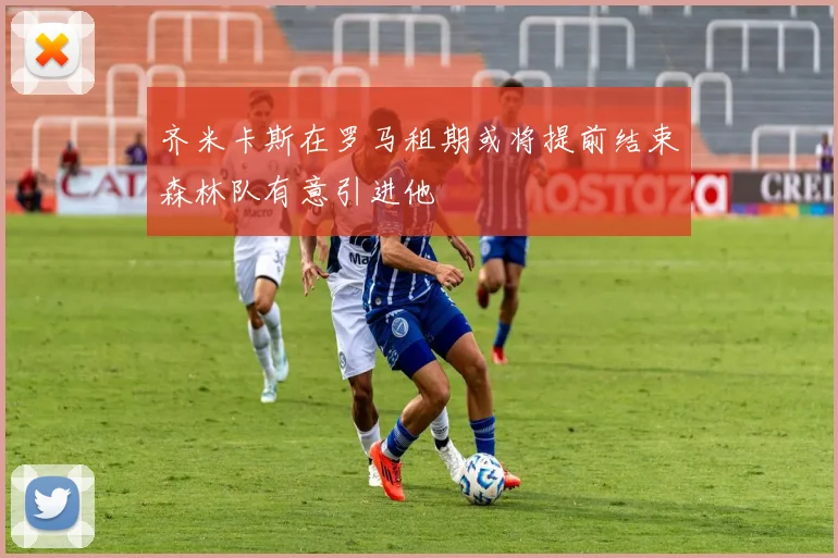 齐米卡斯在罗马租期或将提前结束森林队有意引进他